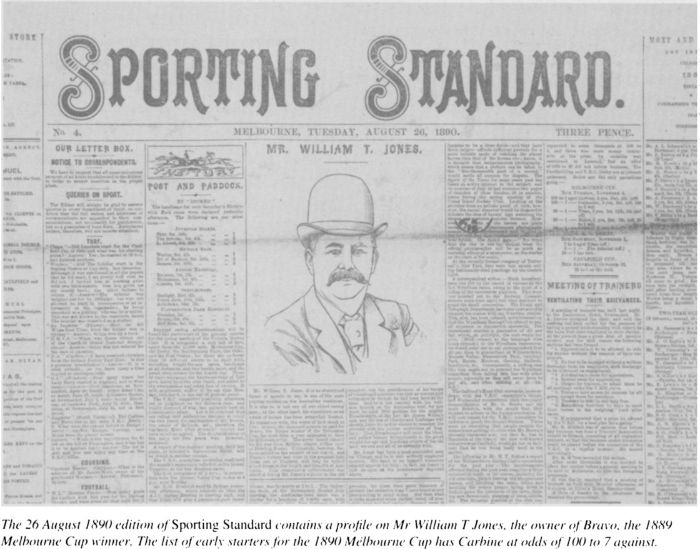 The 26 August 1890 edition of Sporting Standard contains a profile on Mr William T Jones, the owner of Bravo, the 1889 Melbourne Cup winner. The list of early starters for the 1890 Melbourne Cup has Carbine at odds of 100 to 7 against. [newspaper detail]