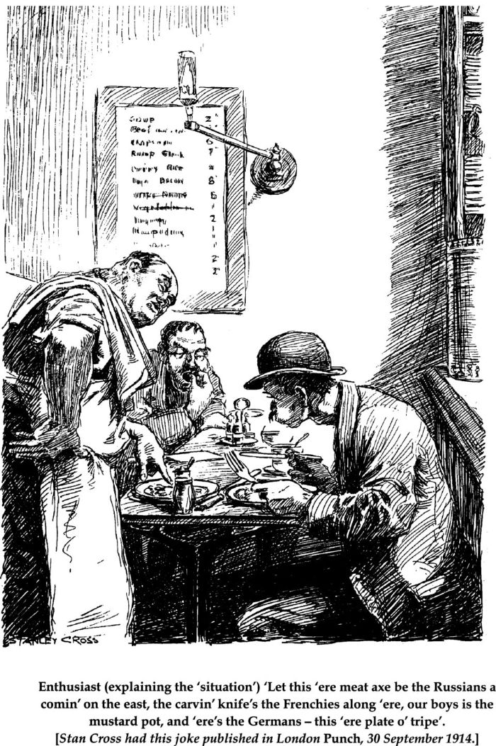 Enthusiast (explaining the ‘situation’) ‘Let this ‘ere meat axe be the Russians a comin’ on the east, the carvin’ knife’s the Frenchies along ‘ere, our boys is the mustard pot, and ‘ere’s the Germans – this ‘ere plate o ‘tripe’. [Stan Cross had this joke published in London Punch, 30 September 1914.] [illustration]
