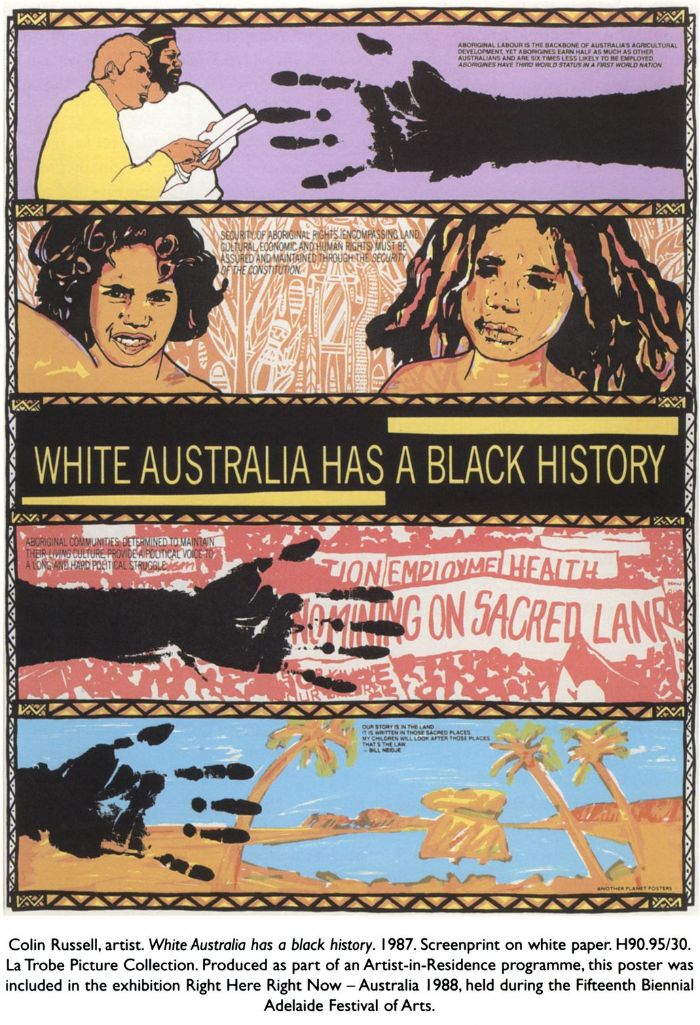 Colin Russell, artist. White Australia has a black history. 1987. Screenprint on white paper. H90.95/30. La Trobe Picture Collection. Produced as part of an Artist-in-Residence programme, this poster was included in the exhibition Right Here Right Now — Australia 1988, held during the Fifteenth Biennial Adelaide Festival of Arts. Poster text: White Australia has a black history. Aboriginal labour is the backbone of Australia's agricultural development, yet aborigines earn half as much as other Australians and are six times less likely to be employed. Aborigines have third world status in a first world nation. Security of aboriginal rights (encompassing land, cultural, economic and human rights) must be assured and maintained through the security of the constitution.  Aboriginal communities, determined to maintain their living culture, provide a political voice to a long and hard political struggle. Our story is in the land. It is written in those sacred places. My children will look after those places. That's the law. Bill Neidje. [screenprint poster]